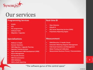 Confidential
Our services
Programming Services
 SCADA
 DCS
 PLC programming
 Software Tools
 Migration / Upgrades
Specializations
 Defense in Depth
 Remote Telemetry
 HMI Migration / Upgrade Planning
 Operator Training Services
 High Performance HMI Development (ASM)
 Alarm Management
 ICS Security Services
 HMI Documentation
 HMI Validation
 HMI As Built Reporting
Real-time BI
 Vijeo Historian
 OSIsoft PI
 SQL Server Reporting Services (SSRS)
 Proprietary Reporting Engine
Measurement
 EPAP/Directive 17 Health Checks
 Schematic Metering Diagrams Management
 Field Asset Inventory and Management
 Meter Proving and Calibration
 Measurement Business Process / Documentation
9
“The software gurus of the control space”
 