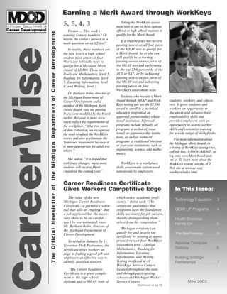 In This Issue:
Technology Education . .3
GEAR UP Programs . . .4
Health Sciences
Hands On . . . . . . . . . . .5
The BeeFreeway . . . . . .5
Assistive Computer
Stations . . . . . . . . . . . . .6
Building Strategic
Partnerships . . . . . . . . .7
May 2002
CareerWise
Earning a Merit Award through WorkKeys
TheOfficialNewsletteroftheMichiganDepartmentofCareerDevelopment
Career Readiness Certificate
Gives Workers Competitive Edge
5, 5, 4, 3
Hmmm … This week’s
winning Lottery numbers? Or
maybe the correct answer to a
math question on an IQ test?
In reality, these numbers are
the new levels a high school
student must attain on four
WorkKeys job skills tests to
qualify for a Michigan Merit
Award of $2,500. These new
levels are Mathematics, level 5;
Reading for Information, level
5; Locating Information, level
4; and Writing, level 3.
Dr. Barbara Bolin, director of
the Michigan Department of
Career Development and a
member of the Michigan Merit
Award Board, said the passing
levels were modified by the board
earlier this year to more accu-
rately reflect the requirements of
the workplace. “After two years
of data collection, we recognized
the need to adjust the WorkKeys
scores and also to eliminate the
Teamwork assessment because it
is more appropriate for adult test
takers.”
She added, “It is hoped that
with these changes, many more
students will receive Merit
Awards in the coming year.”
Taking the WorkKeys assess-
ment tests is one of three options
offered to high school students to
qualify for the Merit Award.
If a student does not receive
passing scores on all four parts
of the MEAP test to qualify for
a Merit Award, he or she can
still qualify by achieving
passing scores on two parts of
the MEAP test and performing
in the top 25th percentile of the
ACT or SAT; or by achieving
passing scores on two parts of
the MEAP test and achieving
passing levels on four
WorkKeys assessment tests.
Students who receive a Merit
Award through MEAP and Work-
Keys testing can use the $2,500
award to enroll in a technical
education program at an
approved postsecondary educa-
tional institution. Approved
programs include virtually all
programs at technical, voca-
tional, or apprenticeship institu-
tions, as well as technical
programs at traditional two-year
or four-year institutions, such as
engineering, science, and mathe-
matics.
WorkKeys is a workplace
skills assessment system used
nationwide by employers,
students, workers, and educa-
tors. It gives students and
workers an opportunity to
document and advance their
employability skills and
provides employers with an
opportunity to assess worker
skills and customize training
for a wide range of skilled jobs.
For more information about
the Michigan Merit Awards or
a listing of WorkKeys testing sites,
call toll free, 1-888-95-MERIT; or
log onto www.MeritAward.state
.mi.us. To learn more about the
WorkKeys system, see the ACT
Web site at www.act.org/
workkeys/index.html.
The value of the new
Michigan Career Readiness
Certificate—a portable creden-
tial that tells an employer that
a job applicant has the neces-
sary skills to be successful—
can’t be overestimated, says
Dr. Barbara Bolin, director of
the Michigan Department of
Career Development.
Unveiled in January by Lt.
Governor Dick Posthumus, the
certificate gives workers an
edge in finding a good job and
employers an effective way to
identify qualified workers.
“The Career Readiness
Certificate is a great comple-
ment to the high school
diploma and to MEAP, both of
which assess academic profi-
ciency,” Bolin said. “The
certificate guarantees that
recipients have the foundation
skills necessary for job success,
thereby distinguishing them-
selves from the competition.”
Michigan residents can
qualify for and receive the
certificate by scoring at appro-
priate levels on four WorkKeys
assessment tests—Applied
Mathematics, Reading for
Information, Locating
Information, and Writing.
Testing is offered at 42
WorkKeys Service Centers
located throughout the state
and through participating
schools and Michigan Works!
Service Centers.
(Continued on pg.12)
 
