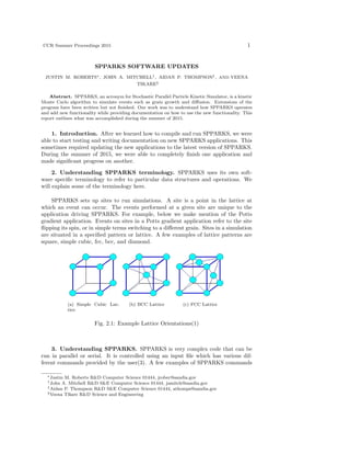 CCR Summer Proceedings 2015 1
SPPARKS SOFTWARE UPDATES
JUSTIN M. ROBERTS∗, JOHN A. MITCHELL†, AIDAN P. THOMPSON‡, AND VEENA
TIKARE§
Abstract. SPPARKS, an acronym for Stochastic Parallel Particle Kinetic Simulator, is a kinetic
Monte Carlo algorithm to simulate events such as grain growth and diﬀusion. Extensions of the
program have been written but not ﬁnished. Our work was to understand how SPPARKS operates
and add new functionality while providing documentation on how to use the new functionality. This
report outlines what was accomplished during the summer of 2015.
1. Introduction. After we learned how to compile and run SPPARKS, we were
able to start testing and writing documentation on new SPPARKS applications. This
sometimes required updating the new applications to the latest version of SPPARKS.
During the summer of 2015, we were able to completely ﬁnish one application and
made signiﬁcant progress on another.
2. Understanding SPPARKS terminology. SPPARKS uses its own soft-
ware speciﬁc terminology to refer to particular data structures and operations. We
will explain some of the terminology here.
SPPARKS sets up sites to run simulations. A site is a point in the lattice at
which an event can occur. The events performed at a given site are unique to the
application driving SPPARKS. For example, below we make mention of the Potts
gradient application. Events on sites in a Potts gradient application refer to the site
ﬂipping its spin, or in simple terms switching to a diﬀerent grain. Sites in a simulation
are situated in a speciﬁed pattern or lattice. A few examples of lattice patterns are
square, simple cubic, fcc, bcc, and diamond.
(a) Simple Cubic Lat-
tice
(b) BCC Lattice (c) FCC Lattice
Fig. 2.1: Example Lattice Orientations(1)
3. Understanding SPPARKS. SPPARKS is very complex code that can be
run in parallel or serial. It is controlled using an input ﬁle which has various dif-
ferent commands provided by the user(3). A few examples of SPPARKS commands
∗Justin M. Roberts R&D Computer Science 01444, jrober@sandia.gov
†John A. Mitchell R&D S&E Computer Science 01444, jamitch@sandia.gov
‡Aidan P. Thompson R&D S&E Computer Science 01444, athomps@sandia.gov
§Veena Tikare R&D Science and Engineering
 