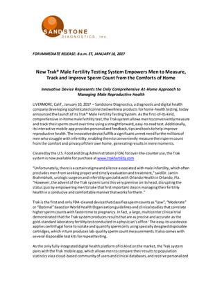 FOR IMMEDIATE RELEASE: 8 a.m. ET, JANUARY10, 2017
New Trak® Male Fertility Testing System Empowers Men to Measure,
Track and Improve Sperm Count from the Comforts of Home
Innovative Device Represents the Only Comprehensive At-Home Approach to
Managing Male Reproductive Health
LIVERMORE, Calif.,January10, 2017 – Sandstone Diagnostics,adiagnosticanddigital health
companydevelopingsophisticatedconnectedwellnessproducts forhome-healthtesting,today
announcedthe launchof its Trak® Male FertilityTestingSystem.Asthe first-of-its-kind,
comprehensive in-homemale fertility test,the Traksystemallowsmentoconvenientlymeasure
and track theirspermcountovertime usinga straightforward,easy-to-readtest.Additionally,
itsinteractive mobile appprovides personalized feedback,tips andtoolstohelp improve
reproductive health.The innovativedevice fulfillsasignificantunmetneedforthe millionsof
menwhostruggle withinfertility,enablingthemtoconveniently measuretheirspermcount
fromthe comfortand privacyof theirownhome, generatingresultsinmere moments.
Clearedbythe U.S. Foodand Drug Administration(FDA) forover-the-counteruse,the Trak
systemisnowavailable forpurchase at www.trakfertility.com.
“Unfortunately,there isacertainstigmaandsilence associatedwithmale infertility,whichoften
precludes menfromseekingproperandtimelyevaluationandtreatment,”saidDr. Jamin
Brahmbhatt,urologicsurgeonand infertilityspecialistwith OrlandoHealthinOrlando,Fla.
“However, the adventof the Trak systemturnsthisverypremise onitshead, disruptingthe
statusquo by empoweringmentotake thatfirstimportantstepin managingtheirfertility
healthina conducive andcomfortable mannerthatworksforthem.”
Trak is the firstand onlyFDA-cleareddevicethatclassifiesspermcountsas“Low”,“Moderate”
or “Optimal”basedonWorldHealthOrganizationguidelinesandclinicalstudiesthatcorrelate
higherspermcountswithfastertime topregnancy. Infact, a large,multicenterclinical trial
demonstratedthatthe Trak systemproduces resultsthatare asprecise andaccurate as the
gold-standardlaboratory fertility testconductedinaphysician’soffice.i
The easy-to-usedevice
appliescentrifugal force toisolate andquantifyspermcellsusingspeciallydesigneddisposable
cartridges,whichinturnproduceslab-qualityspermcountmeasurements.Italsocomeswith
several disposable testkitsforrepeattesting.
As the onlyfully-integrateddigital healthplatformof itskind onthe market,the Trak system
pairswiththe Trak mobile app,whichallowsmentocompare theirresultstopopulation
statisticsviaa cloud-basedcommunityof usersandclinical databases,andreceive personalized
 