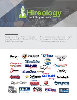 Hireology works with over 150 of the nation’s top
dealerships, such as Tonkin, Greenway, Findlay and
Cardinale Automotive Groups.
These dealerships below, and more, have adopted
the new approach to hiring and partnered with
Hireology to acheive better hiring results.
 
