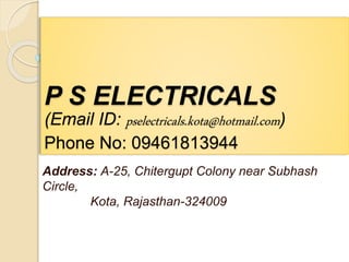 P S ELECTRICALS
(Email ID: pselectricals.kota@hotmail.com)
Phone No: 09461813944
Address: A-25, Chitergupt Colony near Subhash
Circle,
Kota, Rajasthan-324009
 