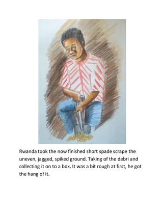 Rwanda took the now finished short spade scrape the
uneven, jagged, spiked ground. Taking of the debri and
collecting it on to a box. It was a bit rough at first, he got
the hang of it.
 