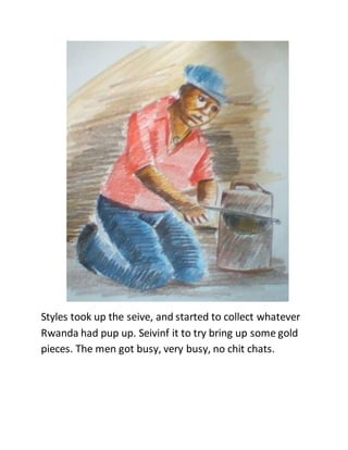 Styles took up the seive, and started to collect whatever
Rwanda had pup up. Seivinf it to try bring up some gold
pieces. The men got busy, very busy, no chit chats.
 