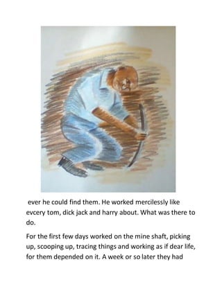 ever he could find them. He worked mercilessly like
evcery tom, dick jack and harry about. What was there to
do.
For the first few days worked on the mine shaft, picking
up, scooping up, tracing things and working as if dear life,
for them depended on it. A week or so later they had
 