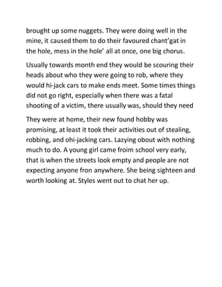 brought up some nuggets. They were doing well in the
mine, it caused them to do their favoured chant’gat in
the hole, mess in the hole’ all at once, one big chorus.
Usually towards month end they would be scouring their
heads about who they were going to rob, where they
would hi-jack cars to make ends meet. Some times things
did not go right, especially when there was a fatal
shooting of a victim, there usually was, should they need
They were at home, their new found hobby was
promising, at least it took their activities out of stealing,
robbing, and ohi-jacking cars. Lazying obout with nothing
much to do. A young girl came froim school very early,
that is when the streets look empty and people are not
expecting anyone fron anywhere. She being sighteen and
worth looking at. Styles went out to chat her up.
 