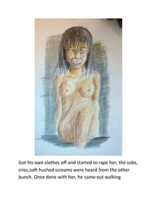 Got his own clothes off and started to rape her, the sobs,
cries,soft hushed screams were heard from the other
bunch. Once done with her, he came out walking
 