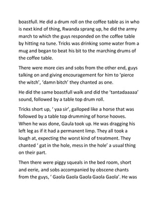 boastfull. He did a drum roll on the coffee table as in who
is next kind of thing, Rwanda sprang up, he did the army
march to which the guys responded on the coffee table
by hitting na tune. Tricks was drinking some water from a
mug and began to beat his bit to the marching drums of
the coffee table.
There were more cies and sobs from the other end, guys
talking on and giving encouragement for him to ‘pierce
the witch’, ‘damn bitch’ they chanted as one.
He did the same boastfull walk and did the ‘tantadaaaaa’
sound, followed by a table top drum roll.
Tricks short up, ‘ yaa sir’, galloped like a horse that was
followed by a table top drumming of horse hooves.
When he was done, Gaula took up. He was dragging his
left leg as if it had a permanent limp. They all took a
lough at, expecting the worst kind of treatment. They
chanted ‘ gat in the hole, mess in the hole’ a usual thing
on their part.
Then there were piggy squeals in the bed room, short
and eerie, and sobs accompanied by obscene chants
from the guys, ‘ Gaola Gaola Gaola Gaola Gaola’. He was
 