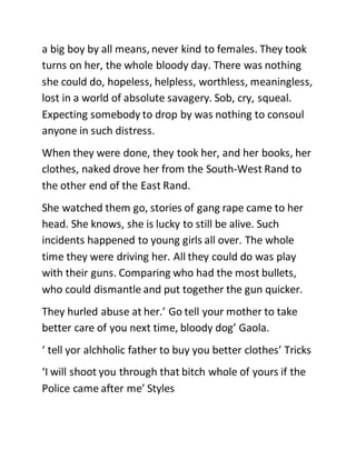 a big boy by all means, never kind to females. They took
turns on her, the whole bloody day. There was nothing
she could do, hopeless, helpless, worthless, meaningless,
lost in a world of absolute savagery. Sob, cry, squeal.
Expecting somebody to drop by was nothing to consoul
anyone in such distress.
When they were done, they took her, and her books, her
clothes, naked drove her from the South-West Rand to
the other end of the East Rand.
She watched them go, stories of gang rape came to her
head. She knows, she is lucky to still be alive. Such
incidents happened to young girls all over. The whole
time they were driving her. All they could do was play
with their guns. Comparing who had the most bullets,
who could dismantle and put together the gun quicker.
They hurled abuse at her.’ Go tell your mother to take
better care of you next time, bloody dog’ Gaola.
‘ tell yor alchholic father to buy you better clothes’ Tricks
‘I will shoot you through that bitch whole of yours if the
Police came after me’ Styles
 