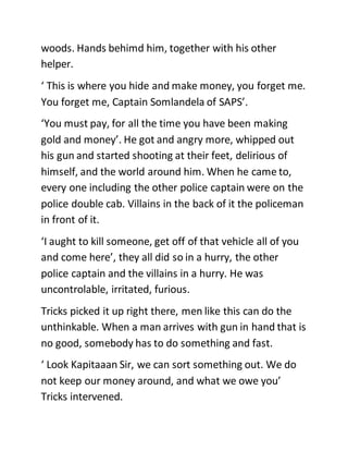 woods. Hands behimd him, together with his other
helper.
‘ This is where you hide and make money, you forget me.
You forget me, Captain Somlandela of SAPS’.
‘You must pay, for all the time you have been making
gold and money’. He got and angry more, whipped out
his gun and started shooting at their feet, delirious of
himself, and the world around him. When he came to,
every one including the other police captain were on the
police double cab. Villains in the back of it the policeman
in front of it.
‘I aught to kill someone, get off of that vehicle all of you
and come here’, they all did so in a hurry, the other
police captain and the villains in a hurry. He was
uncontrolable, irritated, furious.
Tricks picked it up right there, men like this can do the
unthinkable. When a man arrives with gun in hand that is
no good, somebody has to do something and fast.
‘ Look Kapitaaan Sir, we can sort something out. We do
not keep our money around, and what we owe you’
Tricks intervened.
 