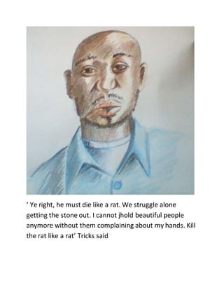 ‘ Ye right, he must die like a rat. We struggle alone
getting the stone out. I cannot jhold beautiful people
anymore without them complaining about my hands. Kill
the rat like a rat’ Tricks said
 