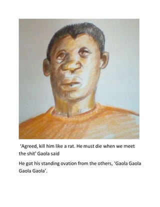 ‘Agreed, kill him like a rat. He must die when we meet
the shit’ Gaola said
He got his standing ovation from the others, ‘Gaola Gaola
Gaola Gaola’.
 