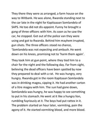 They there they were as arranged, a farm house on the
way to Witbank. He was alone, Rwanda standing next to
the car late in the night for Kapitaaaan Somlandela of
SAPS. He too did not dis-appoint. Funny he brought a
gang of three officers with him. As soon as he saw the
car, he stopped. Got out of the police van they were
using and got to Rwanda. Behind him mayhem irrupted,
gun shots. The three officers stood no chance,
‘Somlandela was not expecting and ambush. He went
down on his knees, promising not to ‘harm them again’.
They took him at gun point, where they tied him to a
chair for the night and the following day. Far from sight,
believing the dead officers have been spotted by now
they prepared to deal with a rat. He was hungry, very
hungry. Rwanda got in the room Kapitaaan Somlandela
was in drinking mageu, sipping it. He had another carton
of a litre mageu with him. The sun had gone down,
Somlandela was hungry, he was happy to see something
to put in his stomach. He went at it like a hungry lion,
rumbling fuyriously at it. The boys had put rattex in it.
The problem started an hour later, vormiting, pain the
agony of it. He started vormiting blood, and more blood.
 