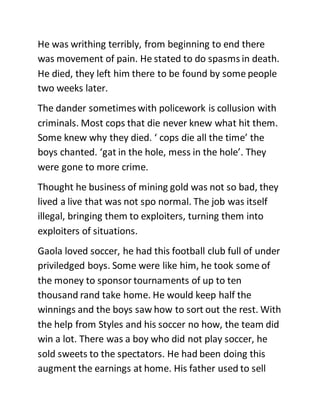 He was writhing terribly, from beginning to end there
was movement of pain. He stated to do spasms in death.
He died, they left him there to be found by some people
two weeks later.
The dander sometimes with policework is collusion with
criminals. Most cops that die never knew what hit them.
Some knew why they died. ‘ cops die all the time’ the
boys chanted. ‘gat in the hole, mess in the hole’. They
were gone to more crime.
Thought he business of mining gold was not so bad, they
lived a live that was not spo normal. The job was itself
illegal, bringing them to exploiters, turning them into
exploiters of situations.
Gaola loved soccer, he had this football club full of under
priviledged boys. Some were like him, he took some of
the money to sponsor tournaments of up to ten
thousand rand take home. He would keep half the
winnings and the boys saw how to sort out the rest. With
the help from Styles and his soccer no how, the team did
win a lot. There was a boy who did not play soccer, he
sold sweets to the spectators. He had been doing this
augment the earnings at home. His father used to sell
 