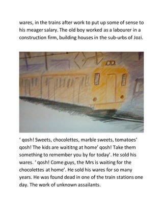 wares, in the trains after work to put up some of sense to
his meager salary. The old boy worked as a labourer in a
construction firm, building houses in the sub-urbs of Jozi.
‘ qosh! Sweets, chocolettes, marble sweets, tomatoes’
qosh! The kids are waititng at home’ qosh! Take them
something to remember you by for today’. He sold his
wares. ‘ qosh! Come guys, the Mrs is waiting for the
chocolettes at home’. He sold his wares for so many
years. He was found dead in one of the train stations one
day. The work of unknown assailants.
 