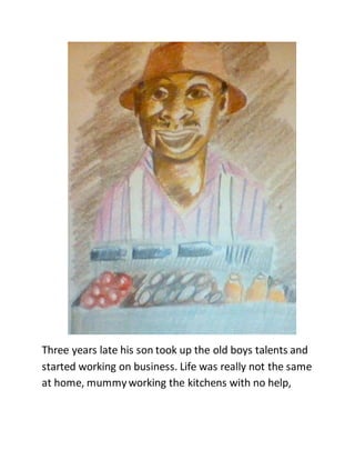 Three years late his son took up the old boys talents and
started working on business. Life was really not the same
at home, mummyworking the kitchens with no help,
 