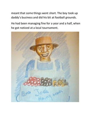 meant that some things went short. The boy took up
daddy’s business and did his bit at football grounds.
He had been managing fine for a year and a half, when
he got noticed at a local tournament.
 