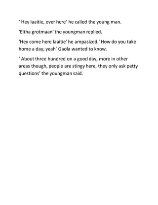 ‘ Hey laaitie, over here’ he called the young man.
‘Eitha grotmaan’ the youngman replied.
‘Hey come here laaitie’ he ampasized.’ How do you take
home a day, yeah’ Gaola wanted to know.
‘ About three hundred on a good day, more in other
areas though, people are stingy here, they only ask petty
questions’ the youngman said.
 