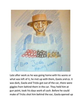Late after work as he was going home with his wares or
what was left of it, he met up with them, Gaola and co. it
was dark, Gaola and Tricks got out of the car, there were
giggles from behind them in the car. They held him at
gun point, took his days work of cash. Before he could
make of Tricks shot him behind the ear, Gaola opened up
 