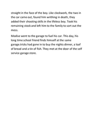 straight in the face of the boy. Like clockwork, the two in
the car came out, found him writhing in death, they
added their shooting skills in the lifeless boy. Took his
remaining stock and left him to the family to sort out the
mess.
Modise went to the garage to fuel his car. This day, his
long time school friend finds himself at the same
garage.tricks had gone in to buy the nights dinner, a loaf
of bread and a tin of fish. They met at the door of the self
service garage store.
 