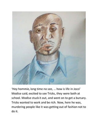 ‘Hey hommie, long time no see, … how is life in Jozzi’
Modise said, excited to see Tricks, they were both at
school. Modise stuck it out, and went on to get a bursary.
Tricks wanted to work and be rich. Now, here he was,
murdering people like it was getting out of fashion not to
do it.
 