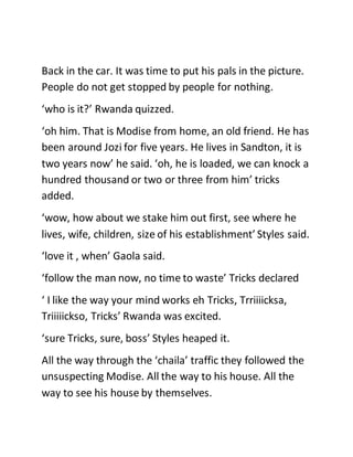 Back in the car. It was time to put his pals in the picture.
People do not get stopped by people for nothing.
‘who is it?’ Rwanda quizzed.
‘oh him. That is Modise from home, an old friend. He has
been around Jozi for five years. He lives in Sandton, it is
two years now’ he said. ‘oh, he is loaded, we can knock a
hundred thousand or two or three from him’ tricks
added.
‘wow, how about we stake him out first, see where he
lives, wife, children, size of his establishment’ Styles said.
‘love it , when’ Gaola said.
‘follow the man now, no time to waste’ Tricks declared
‘ I like the way your mind works eh Tricks, Trriiiicksa,
Triiiiickso, Tricks’ Rwanda was excited.
‘sure Tricks, sure, boss’ Styles heaped it.
All the way through the ‘chaila’ traffic they followed the
unsuspecting Modise. All the way to his house. All the
way to see his house by themselves.
 