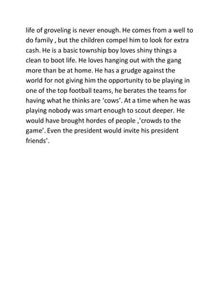 life of groveling is never enough. He comes from a well to
do family , but the children compel him to look for extra
cash. He is a basic township boy loves shiny things a
clean to boot life. He loves hanging out with the gang
more than be at home. He has a grudge against the
world for not giving him the opportunity to be playing in
one of the top football teams, he berates the teams for
having what he thinks are ‘cows’. At a time when he was
playing nobody was smart enough to scout deeper. He
would have brought hordes of people ,’crowds to the
game’. Even the president would invite his president
friends’.
 