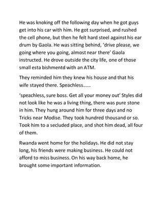 He was knoking off the following day when he got guys
get into his car with him. He got surprised, and rushed
the cell phone, but then he felt hard steel againsthis ear
drum by Gaola. He was sitting behind, ‘drive please, we
going where you going, almostnear there’ Gaola
instructed. He drove outside the city life, one of those
small esta bishmentd with an ATM.
They reminded him they knew his house and that his
wife stayed there. Speachless……
‘speachless, sure boss. Get all your money out’ Styles did
not look like he was a living thing, there was pure stone
in him. They hung around him for three days and no
Tricks near Modise. They took hundred thousand or so.
Took him to a secluded place, and shot him dead, all four
of them.
Rwanda went home for the holidays. He did not stay
long, his friends were making business. He could not
afford to miss business. On his way back home, he
brought some important information.
 