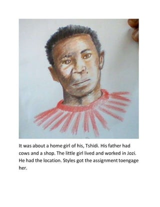 It was about a home girl of his, Tshidi. His father had
cows and a shop. The little girl lived and worked in Jozi.
He had the location. Styles got the assignmenttoengage
her.
 