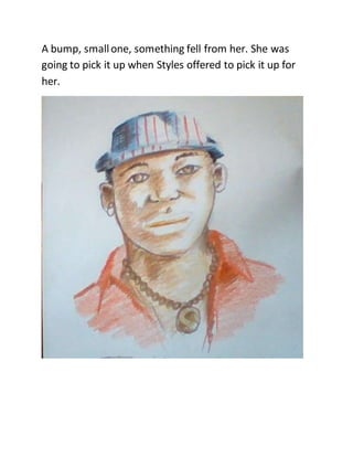 A bump, smallone, something fell from her. She was
going to pick it up when Styles offered to pick it up for
her.
 