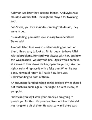 A day or two later they became friends. And Styles was
aloud to visit her flat. One night he stayed for two long
and….
‘ oh Styles, you love so understanding’ Tshidi said, they
were in bed.
‘ sure darling, you make love so easy to understand’
Styles said.
A month later, love was so understnading for both of
them, life so easy to look at. Tshidi began to have ATM
related problems. Her card was always with her, but how
this was possible, was beyond her. Styles would come in
at awkward times towards her, open the purse, take the
right card and replace it with a fake one. When he was
done, he would return it. That is how love was
understanding to both of them.
An argument flared up when Tshidi decided Styles should
not touch his purse again. That night, he kept it cool, at
gun point.
‘ how can you say I stole your money, I am going to
punish you for this’. He promised to shoot her if she did
not hang for a bit of time. He was scary and there was
 