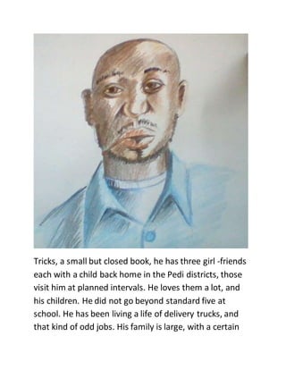 Tricks, a small but closed book, he has three girl -friends
each with a child back home in the Pedi districts, those
visit him at planned intervals. He loves them a lot, and
his children. He did not go beyond standard five at
school. He has been living a life of delivery trucks, and
that kind of odd jobs. His family is large, with a certain
 