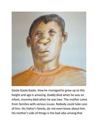 Gaola Gaola Gaola. How he managedto grow up to this
height and age is amazing. Daddy died when he was an
infant, mummydied when he was two. The mother came
from families with serious issues. Nobody could take care
of him. His father’s family, do not even know about him.
His mother’s side of things is the bad vibe among that
 