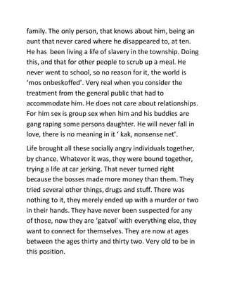family. The only person, that knows about him, being an
aunt that never cared where he disappeared to, at ten.
He has been living a life of slavery in the township. Doing
this, and that for other people to scrub up a meal. He
never went to school, so no reason for it, the world is
‘mos onbeskoffed’. Very real when you consider the
treatment from the general public that had to
accommodate him. He does not care about relationships.
For him sex is group sex when him and his buddies are
gang raping some persons daughter. He will never fall in
love, there is no meaning in it ‘ kak, nonsense net’.
Life brought all these socially angry individuals together,
by chance. Whatever it was, they were bound together,
trying a life at car jerking. That never turned right
because the bosses made more money than them. They
tried several other things, drugs and stuff. There was
nothing to it, they merely ended up with a murder or two
in their hands. They have never been suspected for any
of those, now they are ‘gatvol’ with everything else, they
want to connect for themselves. They are now at ages
between the ages thirty and thirty two. Very old to be in
this position.
 