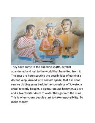 They have come to the old mine shafts, derelict
abandoned and lost to the world that benefited from it.
The guys are here scouting the possibilities of earning a
decent keep. Armed with and old spade, that has done
service blading grass back in the townships of Soweto, a
chisel recently bought, a big four pound hammer, a sieve
and a twenty liter drum of water they got into the mine.
This is when young people start to take responsibility. To
make money.
 