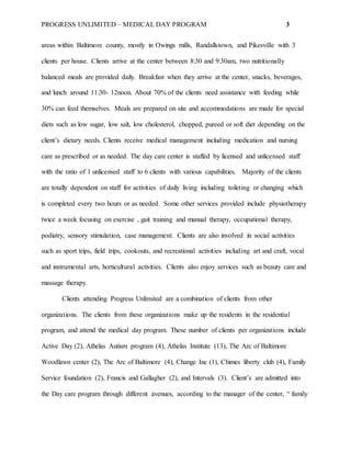 PROGRESS UNLIMITED – MEDICAL DAY PROGRAM 3
areas within Baltimore county, mostly in Owings mills, Randallstown, and Pikesville with 3
clients per house. Clients arrive at the center between 8:30 and 9:30am, two nutritionally
balanced meals are provided daily. Breakfast when they arrive at the center, snacks, beverages,
and lunch around 11:30- 12noon. About 70% of the clients need assistance with feeding while
30% can feed themselves. Meals are prepared on site and accommodations are made for special
diets such as low sugar, low salt, low cholesterol, chopped, pureed or soft diet depending on the
client’s dietary needs. Clients receive medical management including medication and nursing
care as prescribed or as needed. The day care center is staffed by licensed and unlicensed staff
with the ratio of 1 unlicensed staff to 6 clients with various capabilities. Majority of the clients
are totally dependent on staff for activities of daily living including toileting or changing which
is completed every two hours or as needed. Some other services provided include physiotherapy
twice a week focusing on exercise , gait training and manual therapy, occupational therapy,
podiatry, sensory stimulation, case management. Clients are also involved in social activities
such as sport trips, field trips, cookouts, and recreational activities including art and craft, vocal
and instrumental arts, horticultural activities. Clients also enjoy services such as beauty care and
massage therapy.
Clients attending Progress Unlimited are a combination of clients from other
organizations. The clients from these organizations make up the residents in the residential
program, and attend the medical day program. These number of clients per organizations include
Active Day (2), Athelas Autism program (4), Athelas Institute (13), The Arc of Baltimore
Woodlawn center (2), The Arc of Baltimore (4), Change Inc (1), Chimes liberty club (4), Family
Service foundation (2), Francis and Gallagher (2), and Intervals (3). Client’s are admitted into
the Day care program through different avenues, according to the manager of the center, “ family
 