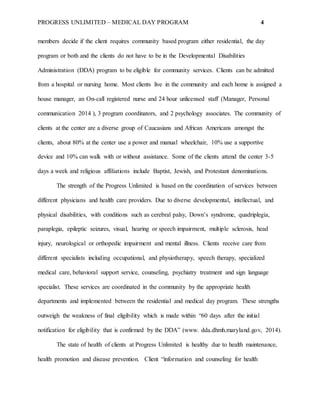 PROGRESS UNLIMITED – MEDICAL DAY PROGRAM 4
members decide if the client requires community based program either residential, the day
program or both and the clients do not have to be in the Developmental Disabilities
Administration (DDA) program to be eligible for community services. Clients can be admitted
from a hospital or nursing home. Most clients live in the community and each home is assigned a
house manager, an On-call registered nurse and 24 hour unlicensed staff (Manager, Personal
communication 2014 ), 3 program coordinators, and 2 psychology associates. The community of
clients at the center are a diverse group of Caucasians and African Americans amongst the
clients, about 80% at the center use a power and manual wheelchair, 10% use a supportive
device and 10% can walk with or without assistance. Some of the clients attend the center 3-5
days a week and religious affiliations include Baptist, Jewish, and Protestant denominations.
The strength of the Progress Unlimited is based on the coordination of services between
different physicians and health care providers. Due to diverse developmental, intellectual, and
physical disabilities, with conditions such as cerebral palsy, Down’s syndrome, quadriplegia,
paraplegia, epileptic seizures, visual, hearing or speech impairment, multiple sclerosis, head
injury, neurological or orthopedic impairment and mental illness. Clients receive care from
different specialists including occupational, and physiotherapy, speech therapy, specialized
medical care, behavioral support service, counseling, psychiatry treatment and sign language
specialist. These services are coordinated in the community by the appropriate health
departments and implemented between the residential and medical day program. These strengths
outweigh the weakness of final eligibility which is made within “60 days after the initial
notification for eligibility that is confirmed by the DDA” (www. dda.dhmh.maryland.gov, 2014).
The state of health of clients at Progress Unlimited is healthy due to health maintenance,
health promotion and disease prevention. Client “information and counseling for health
 