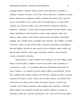 PROGRESS UNLIMITED – MEDICAL DAY PROGRAM 5
promoting behaviors is important and for prevention of the progression of a condition or
pathology” ( Stanhope & Lancaster, 2012, P.708 ). 80% of clients have a combination of chronic
illnesses apart from the developmental disability. Stanhope and Lancaster (2012) stated that
“persons with disabilities may be at greater risk for developing illnesses as a result of their
conditions due to decreased mobility, such as skin breakdown, osteoporosis, pneumonia,
malnutrition, or loneliness” ( p.703). Clients at Progress unlimited had chronic illnesses such as
diabetes, hyperlipidemia, high blood pressure, seizures, tardive dyskinesia, urinary tract
infections, urinary retention, crohn’s disease, cardiac diseases, microcephaly, hydrocephaly,
dysphagia, spino cerebellar disease, and multiple joint contractures. This conditions are included
in the client’s nursing care plan and their health is maintained incorporating recommendations
from their healthcare provider and using resources such as a medication regime, monthly vital
sign and weight evaluations, dietary regime, drug toxicity monitoring, range and motion
exercises, and aspiration precautions.
Caring for clients at Progress Unlimited has its challenges, one of the challenges include
finding out what the clients’ complaints are, because most clients cannot communicate or
communication is unclear. As a Community health nurse (CHN) being educated about the
client’s conditions is very important, education includes building a good relationship with the
client, residential staff and family members. The CHN while completing the client’s assessment
incorporates the primary care giver or history from the family members, and residential staff
about the best way to interact with the clients and meaning of gestures or certain words.
According to Ms P. Johnson (preceptor), another challenge clients experience is “difficulties
during emergency care, emergency personnel may experience difficulty in assessing and
determining a health issue” (personal communication, July 3, 2014). The CHN in this situation
 