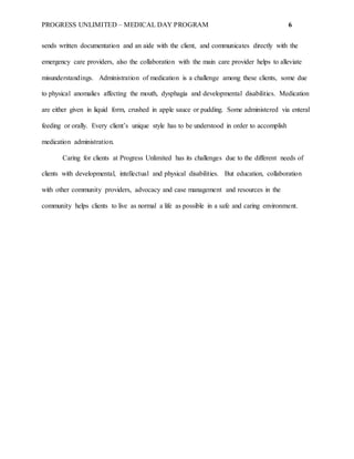 PROGRESS UNLIMITED – MEDICAL DAY PROGRAM 6
sends written documentation and an aide with the client, and communicates directly with the
emergency care providers, also the collaboration with the main care provider helps to alleviate
misunderstandings. Administration of medication is a challenge among these clients, some due
to physical anomalies affecting the mouth, dysphagia and developmental disabilities. Medication
are either given in liquid form, crushed in apple sauce or pudding. Some administered via enteral
feeding or orally. Every client’s unique style has to be understood in order to accomplish
medication administration.
Caring for clients at Progress Unlimited has its challenges due to the different needs of
clients with developmental, intellectual and physical disabilities. But education, collaboration
with other community providers, advocacy and case management and resources in the
community helps clients to live as normal a life as possible in a safe and caring environment.
 
