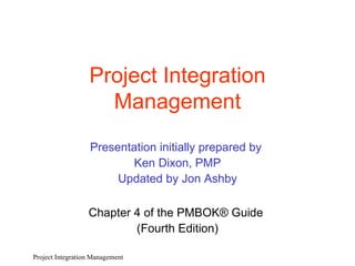 Project Integration Management Presentation initially prepared by  Ken Dixon, PMP Updated by Jon Ashby Chapter 4 of the PMBOK® Guide  (Fourth Edition) Project Integration Management 