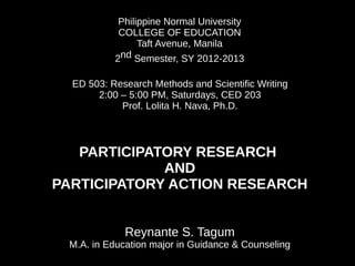 Philippine Normal University
            COLLEGE OF EDUCATION
                 Taft Avenue, Manila
           2nd Semester, SY 2012-2013

  ED 503: Research Methods and Scientific Writing
       2:00 – 5:00 PM, Saturdays, CED 203
            Prof. Lolita H. Nava, Ph.D.



   PARTICIPATORY RESEARCH
             AND
PARTICIPATORY ACTION RESEARCH


             Reynante S. Tagum
 M.A. in Education major in Guidance & Counseling
 