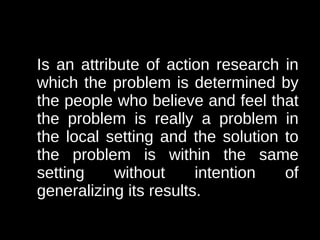 Is an attribute of action research in
which the problem is determined by
the people who believe and feel that
the problem is really a problem in
the local setting and the solution to
the problem is within the same
setting     without     intention  of
generalizing its results.
 