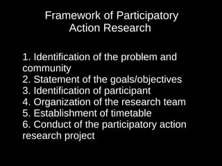 Framework of Participatory
         Action Research

1. Identification of the problem and
community
2. Statement of the goals/objectives
3. Identification of participant
4. Organization of the research team
5. Establishment of timetable
6. Conduct of the participatory action
research project
 