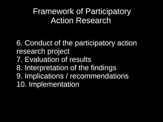 Framework of Participatory
         Action Research

6. Conduct of the participatory action
research project
7. Evaluation of results
8. Interpretation of the findings
9. Implications / recommendations
10. Implementation
 