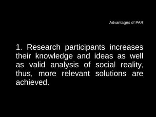 Advantages of PAR




1. Research participants increases
their knowledge and ideas as well
as valid analysis of social reality,
thus, more relevant solutions are
achieved.
 