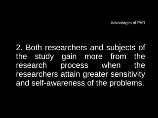 Advantages of PAR




2. Both researchers and subjects of
the study gain more from the
research    process     when      the
researchers attain greater sensitivity
and self-awareness of the problems.
 