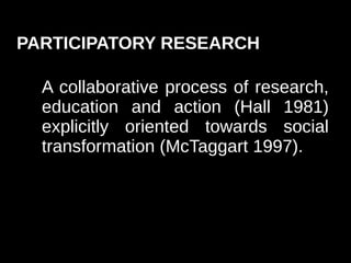 PARTICIPATORY RESEARCH

  A collaborative process of research,
  education and action (Hall 1981)
  explicitly oriented towards social
  transformation (McTaggart 1997).
 