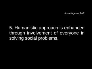 Advantages of PAR




5. Humanistic approach is enhanced
through involvement of everyone in
solving social problems.
 