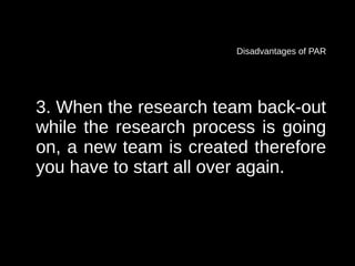 Disadvantages of PAR




3. When the research team back-out
while the research process is going
on, a new team is created therefore
you have to start all over again.
 