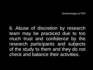 Disadvantages of PAR




6. Abuse of discretion by research
team may be practiced due to too
much trust and confidence by the
research participants and subjects
of the study to them and they do not
check and balance their activities.
 